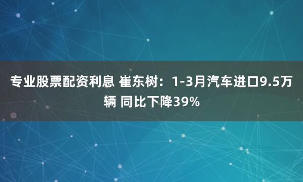 专业股票配资利息 崔东树：1-3月汽车进口9.5万辆 同比下降39%