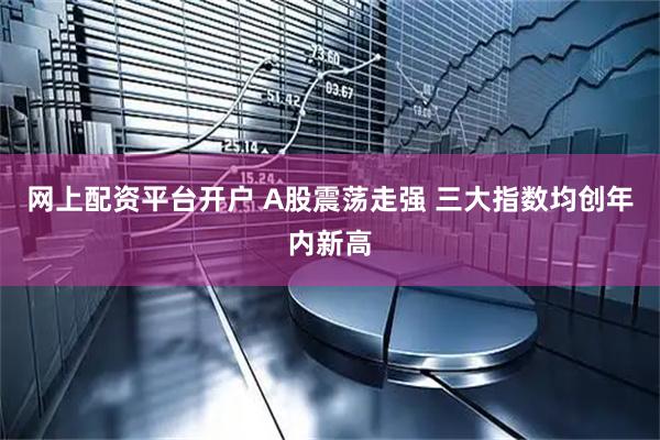 网上配资平台开户 A股震荡走强 三大指数均创年内新高