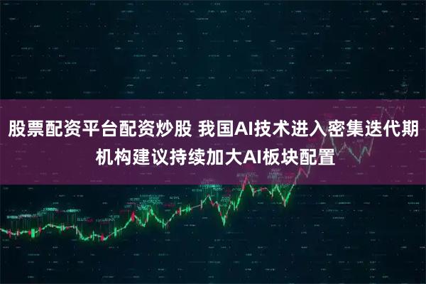 股票配资平台配资炒股 我国AI技术进入密集迭代期 机构建议持续加大AI板块配置