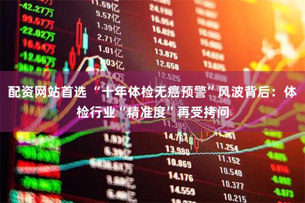 配资网站首选 “十年体检无癌预警”风波背后：体检行业“精准度”再受拷问
