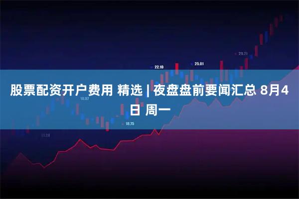 股票配资开户费用 精选 | 夜盘盘前要闻汇总 8月4日 周一