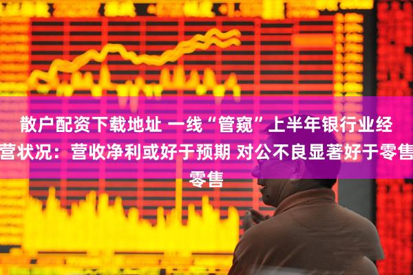 散户配资下载地址 一线“管窥”上半年银行业经营状况：营收净利或好于预期 对公不良显著好于零售