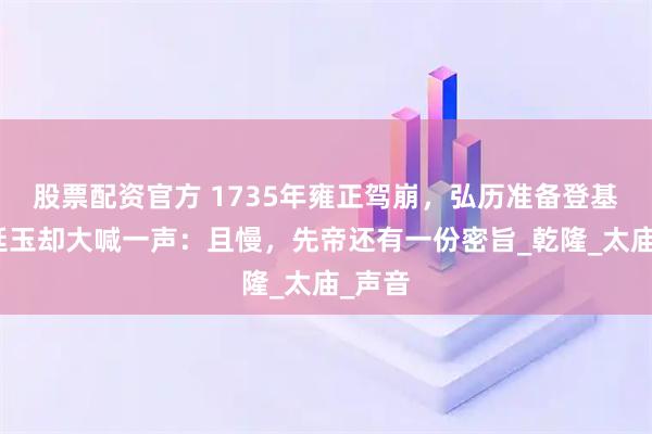 股票配资官方 1735年雍正驾崩，弘历准备登基，张廷玉却大喊一声：且慢，先帝还有一份密旨_乾隆_太庙_声音