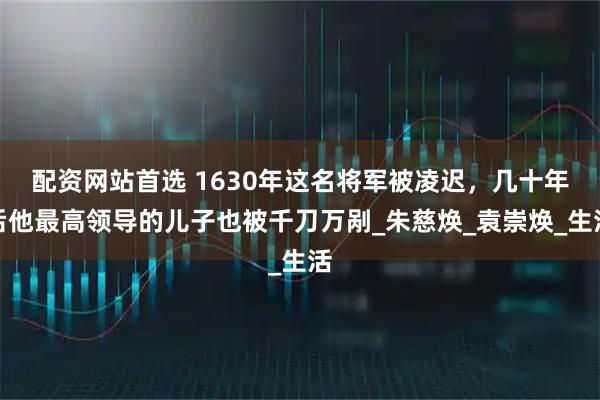 配资网站首选 1630年这名将军被凌迟，几十年后他最高领导的儿子也被千刀万剐_朱慈焕_袁崇焕_生活