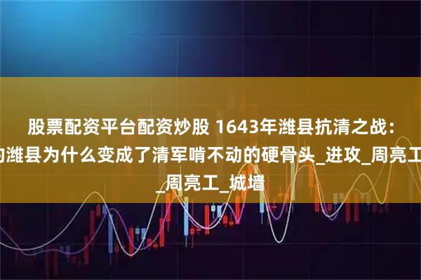股票配资平台配资炒股 1643年潍县抗清之战：小小的潍县为什么变成了清军啃不动的硬骨头_进攻_周亮工_城墙
