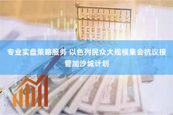 专业实盘策略服务 以色列民众大规模集会抗议接管加沙城计划