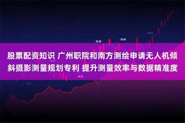 股票配资知识 广州职院和南方测绘申请无人机倾斜摄影测量规划专利 提升测量效率与数据精准度