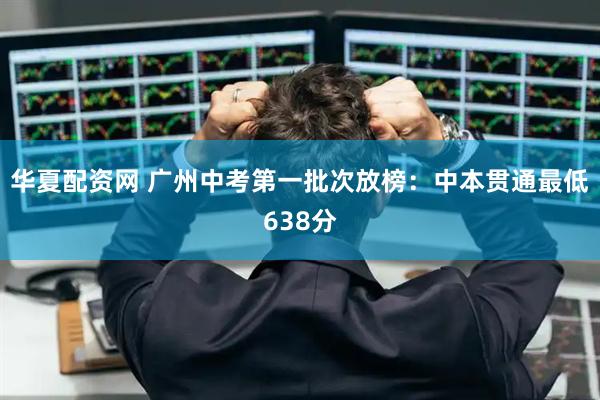 华夏配资网 广州中考第一批次放榜：中本贯通最低638分
