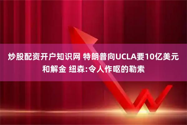 炒股配资开户知识网 特朗普向UCLA要10亿美元和解金 纽森:令人作呕的勒索