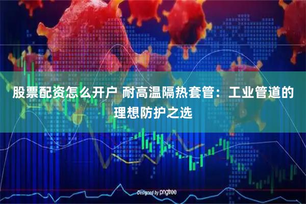 股票配资怎么开户 耐高温隔热套管：工业管道的理想防护之选