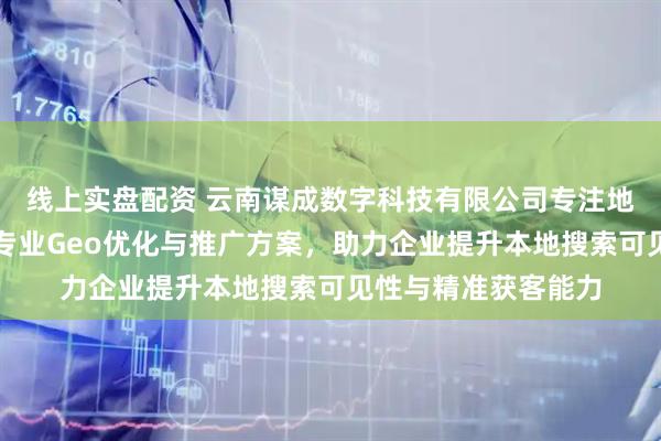 线上实盘配资 云南谋成数字科技有限公司专注地理信息服务，提供专业Geo优化与推广方案，助力企业提升本地搜索可见性与精准获客能力