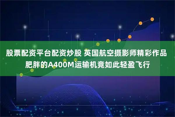 股票配资平台配资炒股 英国航空摄影师精彩作品 肥胖的A400M运输机竟如此轻盈飞行