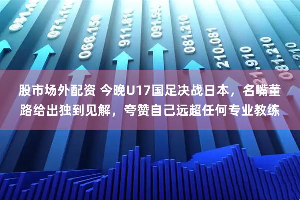 股市场外配资 今晚U17国足决战日本,名嘴董路给出独到见解,夸赞自己远超任何专业教练