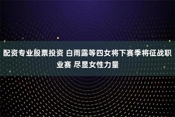 配资专业股票投资 白雨露等四女将下赛季将征战职业赛 尽显女性力量